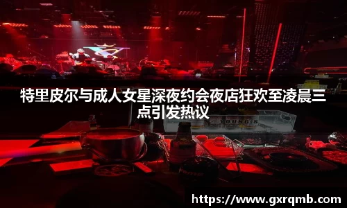 特里皮尔与成人女星深夜约会夜店狂欢至凌晨三点引发热议